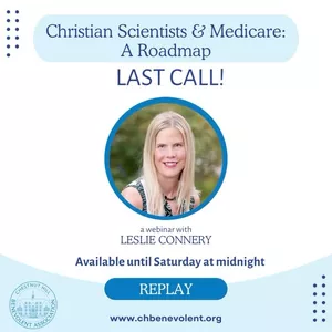 Catch the replay before it’s gone! If you missed our webinar “Christian Scientists & Medicare: A Roadmap” with Leslie Connery, you have TWO days left to catch the replay. Email us at inquiry@chbenevolent dot org for access. 

The replay is available until midnight on Saturday, Sept. 30.